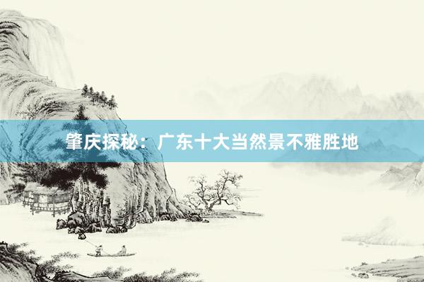 肇庆探秘：广东十大当然景不雅胜地